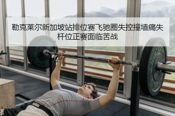 勒克莱尔新加坡站排位赛飞驰圈失控撞墙痛失杆位正赛面临苦战